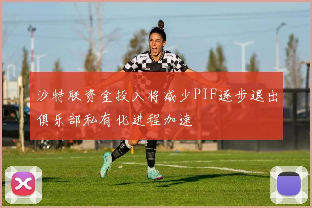 沙特联资金投入将减少PIF逐步退出俱乐部私有化进程加速